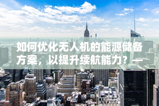 如何优化无人机的能源储备方案，以提升续航能力？——顾问视角的深度剖析