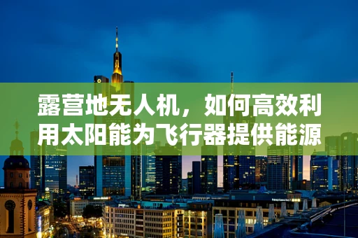 露营地无人机，如何高效利用太阳能为飞行器提供能源？