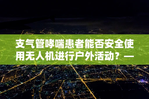 支气管哮喘患者能否安全使用无人机进行户外活动？——安全考量与能源储备的平衡