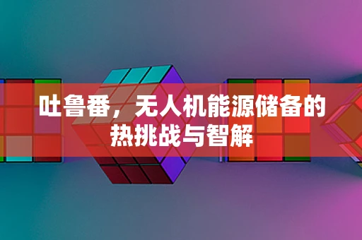 吐鲁番，无人机能源储备的热挑战与智解