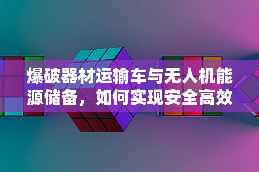 爆破器材运输车与无人机能源储备，如何实现安全高效的能源补给？