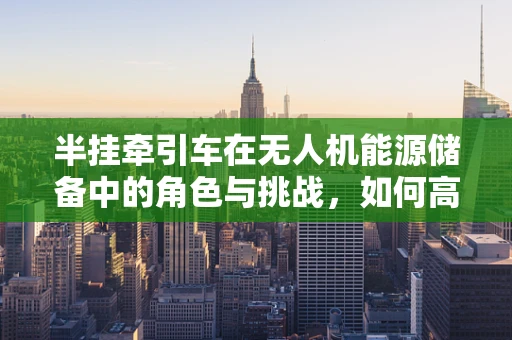 半挂牵引车在无人机能源储备中的角色与挑战，如何高效运输与补给？