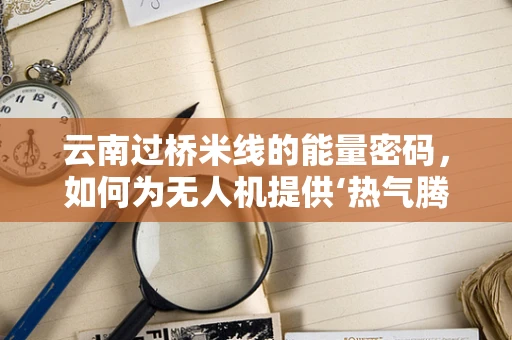 云南过桥米线的能量密码，如何为无人机提供‘热气腾腾’的能源储备方案？