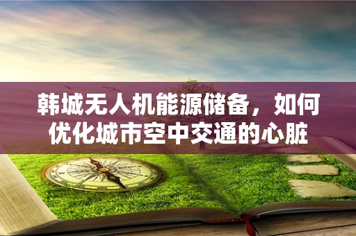 韩城无人机能源储备，如何优化城市空中交通的心脏