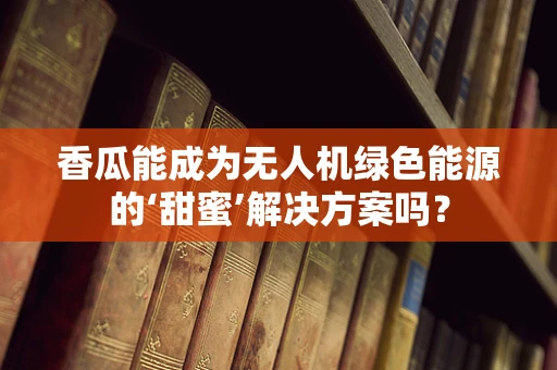 香瓜能成为无人机绿色能源的‘甜蜜’解决方案吗？