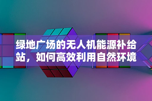 绿地广场的无人机能源补给站，如何高效利用自然环境实现绿色飞行？