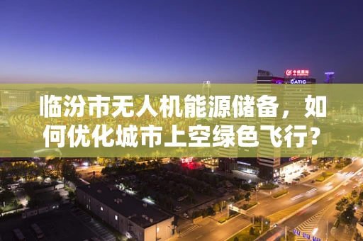 临汾市无人机能源储备，如何优化城市上空绿色飞行？