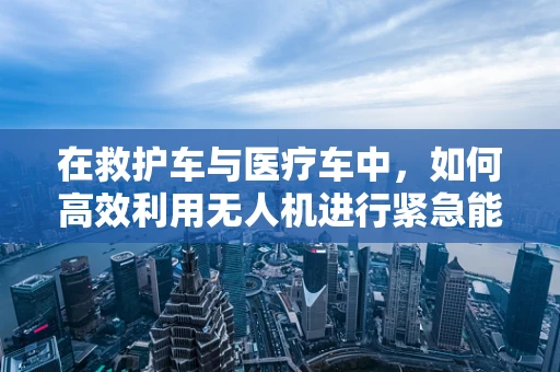 在救护车与医疗车中，如何高效利用无人机进行紧急能源补给？