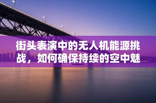 街头表演中的无人机能源挑战，如何确保持续的空中魅力？