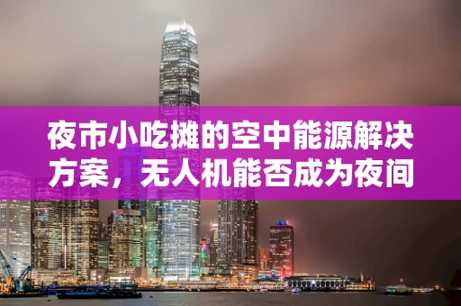 夜市小吃摊的空中能源解决方案，无人机能否成为夜间经济的新能源？