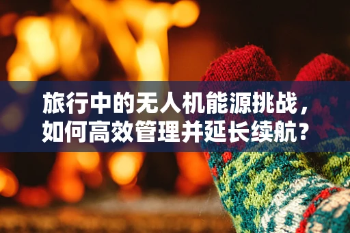 旅行中的无人机能源挑战，如何高效管理并延长续航？