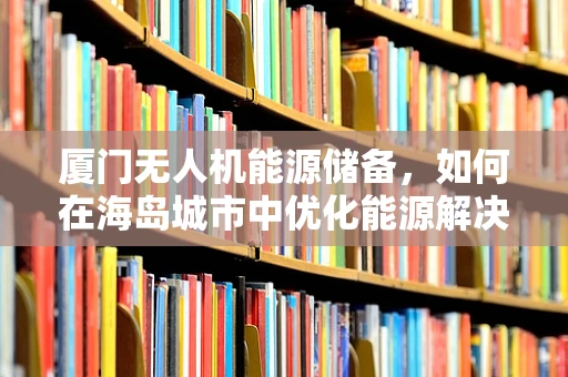 厦门无人机能源储备，如何在海岛城市中优化能源解决方案？