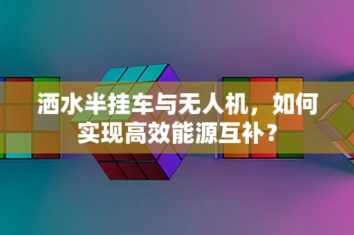 洒水半挂车与无人机，如何实现高效能源互补？