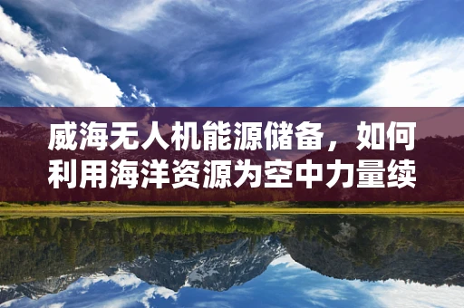 威海无人机能源储备，如何利用海洋资源为空中力量续航？