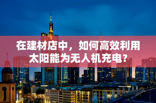 在建材店中，如何高效利用太阳能为无人机充电？