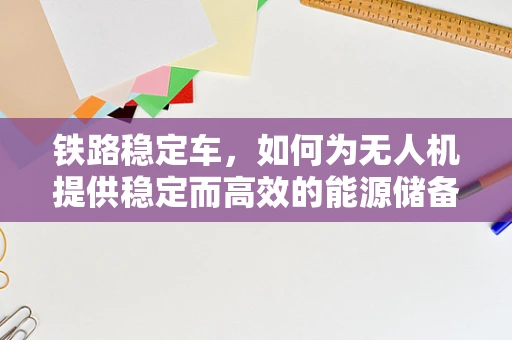 铁路稳定车，如何为无人机提供稳定而高效的能源储备方案？