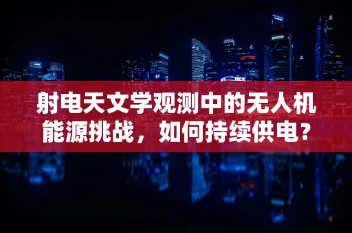 射电天文学观测中的无人机能源挑战，如何持续供电？