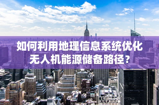 如何利用地理信息系统优化无人机能源储备路径？