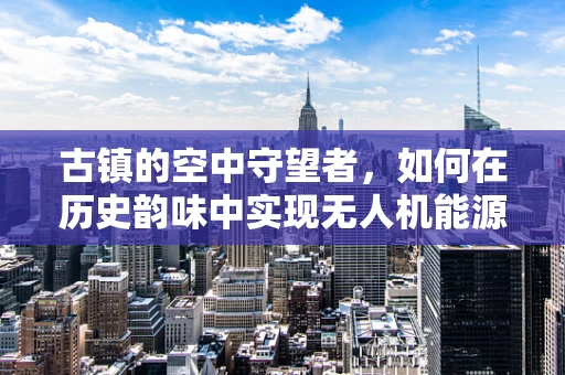 古镇的空中守望者，如何在历史韵味中实现无人机能源的可持续储备？