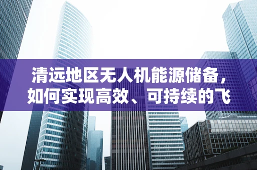 清远地区无人机能源储备，如何实现高效、可持续的飞行？