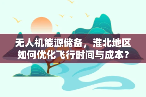 无人机能源储备，淮北地区如何优化飞行时间与成本？