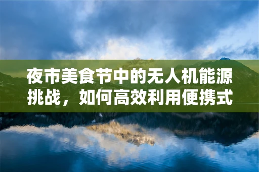 夜市美食节中的无人机能源挑战，如何高效利用便携式能源？