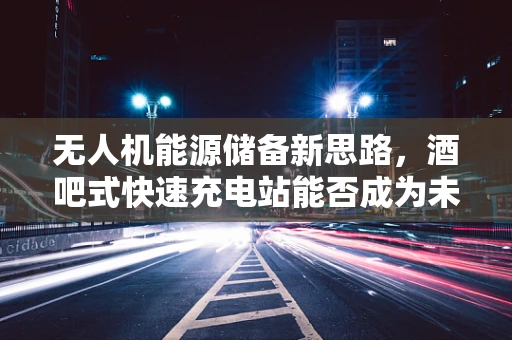 无人机能源储备新思路，酒吧式快速充电站能否成为未来趋势？