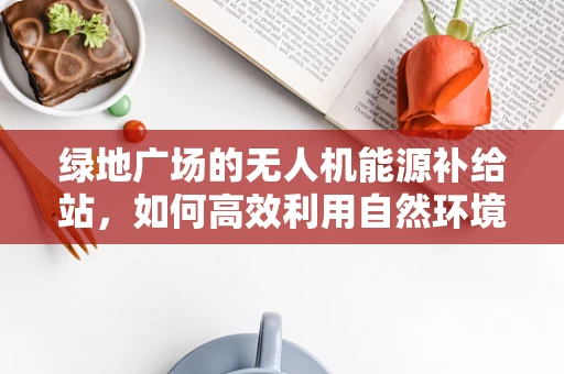 绿地广场的无人机能源补给站，如何高效利用自然环境实现绿色续航？