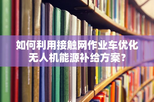 如何利用接触网作业车优化无人机能源补给方案？